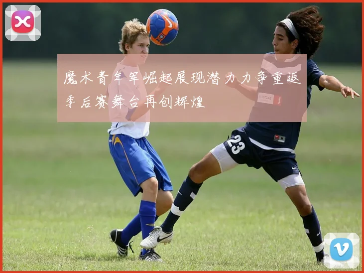 魔术青年军崛起展现潜力力争重返季后赛舞台再创辉煌