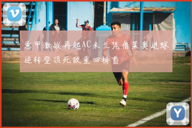 意甲激战再起AC米兰凭借莱奥进球逆转登顶死敌重回榜首