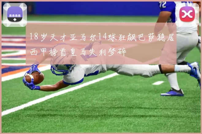 18岁天才亚马尔14球狂飙巴萨稳居西甲榜首皇马失利梦碎