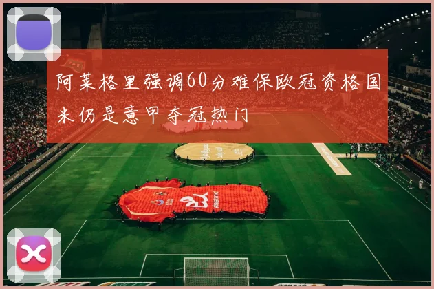 阿莱格里强调60分难保欧冠资格国米仍是意甲夺冠热门