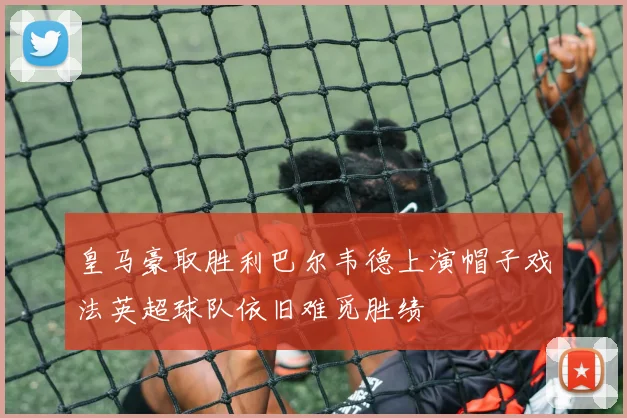 皇马豪取胜利巴尔韦德上演帽子戏法英超球队依旧难觅胜绩