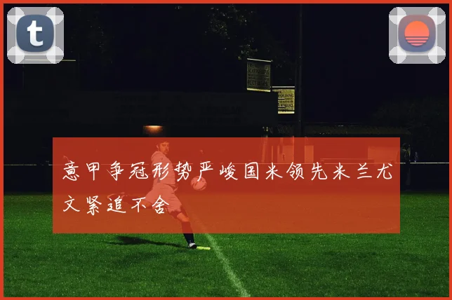 意甲争冠形势严峻国米领先米兰尤文紧追不舍